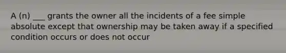 A (n) ___ grants the owner all the incidents of a fee simple absolute except that ownership may be taken away if a specified condition occurs or does not occur