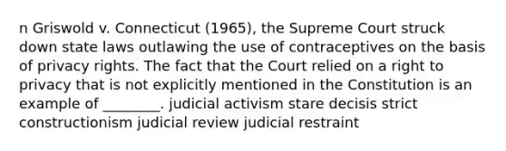 n Griswold v. Connecticut (1965), the Supreme Court struck down state laws outlawing the use of contraceptives on the basis of privacy rights. The fact that the Court relied on a right to privacy that is not explicitly mentioned in the Constitution is an example of ________. judicial activism stare decisis strict constructionism judicial review judicial restraint