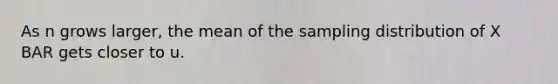 As n grows larger, the mean of the sampling distribution of X BAR gets closer to u.