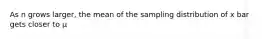 As n grows larger, the mean of the sampling distribution of x bar gets closer to μ