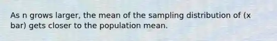 As n grows larger, the mean of the sampling distribution of (x bar) gets closer to the population mean.