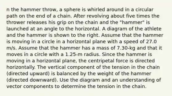 n the hammer throw, a sphere is whirled around in a circular path on the end of a chain. After revolving about five times the thrower releases his grip on the chain and the "hammer" is launched at an angle to the horizontal. A diagram of the athlete and the hammer is shown to the right. Assume that the hammer is moving in a circle in a horizontal plane with a speed of 27.0 m/s. Assume that the hammer has a mass of 7.30-kg and that it moves in a circle with a 1.25-m radius. Since the hammer is moving in a horizontal plane, the centripetal force is directed horizontally. The vertical component of the tension in the chain (directed upward) is balanced by the weight of the hammer (directed downward). Use the diagram and an understanding of vector components to determine the tension in the chain.