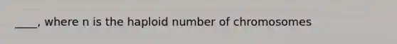 ____, where n is the haploid number of chromosomes