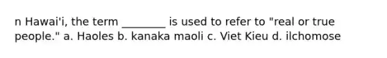 n Hawai'i, the term ________ is used to refer to "real or true people." a. Haoles b. kanaka maoli c. Viet Kieu d. ilchomose