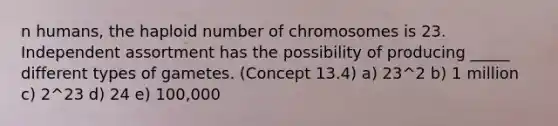 n humans, the haploid number of chromosomes is 23. Independent assortment has the possibility of producing _____ different types of gametes. (Concept 13.4) a) 23^2 b) 1 million c) 2^23 d) 24 e) 100,000