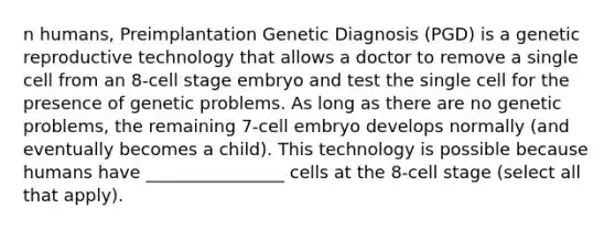 n humans, Preimplantation Genetic Diagnosis (PGD) is a genetic reproductive technology that allows a doctor to remove a single cell from an 8-cell stage embryo and test the single cell for the presence of genetic problems. As long as there are no genetic problems, the remaining 7-cell embryo develops normally (and eventually becomes a child). This technology is possible because humans have ________________ cells at the 8-cell stage (select all that apply).