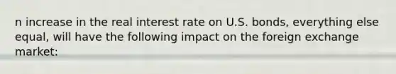 n increase in the real interest rate on U.S. bonds, everything else equal, will have the following impact on the foreign exchange market: