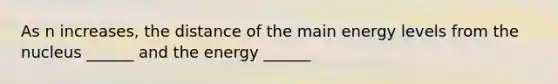 As n increases, the distance of the main energy levels from the nucleus ______ and the energy ______