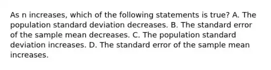 As n increases, which of the following statements is true? A. The population <a href='https://www.questionai.com/knowledge/kqGUr1Cldy-standard-deviation' class='anchor-knowledge'>standard deviation</a> decreases. B. The standard error of the sample mean decreases. C. The population standard deviation increases. D. The standard error of the sample mean increases.