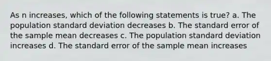 As n increases, which of the following statements is true? a. The population standard deviation decreases b. The standard error of the sample mean decreases c. The population standard deviation increases d. The standard error of the sample mean increases