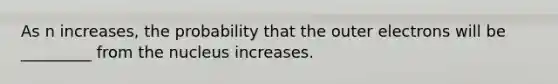 As n increases, the probability that the outer electrons will be _________ from the nucleus increases.