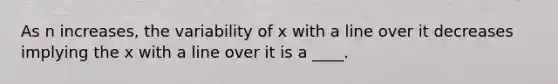 As n increases, the variability of x with a line over it decreases implying the x with a line over it is a ____.