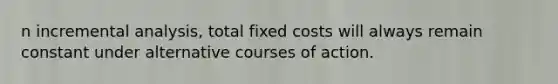 n incremental analysis, total fixed costs will always remain constant under alternative courses of action.