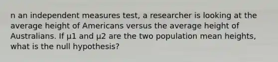 n an independent measures test, a researcher is looking at the average height of Americans versus the average height of Australians. If μ1 and μ2 are the two population mean heights, what is the null hypothesis?