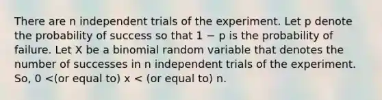 There are n independent trials of the experiment. Let p denote the probability of success so that 1 − p is the probability of failure. Let X be a binomial random variable that denotes the number of successes in n independent trials of the experiment. So, 0 <(or equal to) x < (or equal to) n.