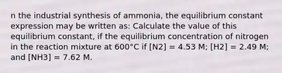 n the industrial synthesis of ammonia, the equilibrium constant expression may be written as: Calculate the value of this equilibrium constant, if the equilibrium concentration of nitrogen in the reaction mixture at 600°C if [N2] = 4.53 M; [H2] = 2.49 M; and [NH3] = 7.62 M.