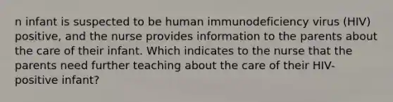 n infant is suspected to be human immunodeficiency virus (HIV) positive, and the nurse provides information to the parents about the care of their infant. Which indicates to the nurse that the parents need further teaching about the care of their HIV-positive infant?