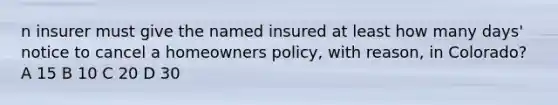 n insurer must give the named insured at least how many days' notice to cancel a homeowners policy, with reason, in Colorado? A 15 B 10 C 20 D 30