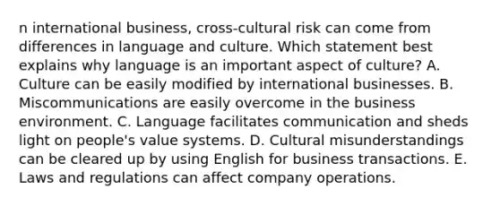 n international business, cross-cultural risk can come from differences in language and culture. Which statement best explains why language is an important aspect of culture? A. Culture can be easily modified by international businesses. B. Miscommunications are easily overcome in the business environment. C. Language facilitates communication and sheds light on people's value systems. D. Cultural misunderstandings can be cleared up by using English for business transactions. E. Laws and regulations can affect company operations.