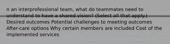 n an interprofessional team, what do teammates need to understand to have a shared vision? (Select all that apply.) Desired outcomes Potential challenges to meeting outcomes After-care options Why certain members are included Cost of the implemented services