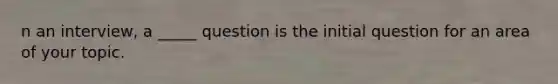 n an interview, a _____ question is the initial question for an area of your topic.