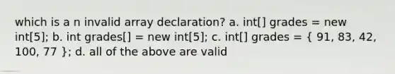 which is a n invalid array declaration? a. int[] grades = new int[5]; b. int grades[] = new int[5]; c. int[] grades = ( 91, 83, 42, 100, 77 ); d. all of the above are valid