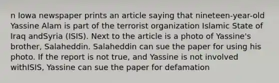 n Iowa newspaper prints an article saying that nineteen-year-old Yassine Alam is part of the terrorist organization Islamic State of Iraq andSyria (ISIS). Next to the article is a photo of Yassine's brother, Salaheddin. Salaheddin can sue the paper for using his photo. If the report is not true, and Yassine is not involved withISIS, Yassine can sue the paper for defamation