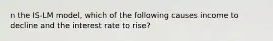 n the IS-LM model, which of the following causes income to decline and the interest rate to rise?