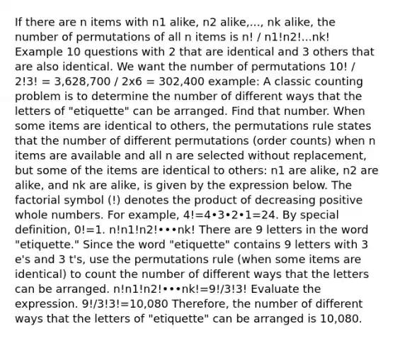 If there are n items with n1 alike, n2 alike,..., nk alike, the number of permutations of all n items is n! / n1!n2!...nk! Example 10 questions with 2 that are identical and 3 others that are also identical. We want the number of permutations 10! / 2!3! = 3,628,700 / 2x6 = 302,400 example: A classic counting problem is to determine the number of different ways that the letters of "etiquette" can be arranged. Find that number. When some items are identical to​ others, the permutations rule states that the number of different permutations​ (order counts) when n items are available and all n are selected without​ replacement, but some of the items are identical to​ others: n1 are​ alike, n2 are​ alike, and nk are​ alike, is given by the expression below. The factorial symbol​ (!) denotes the product of decreasing positive <a href='https://www.questionai.com/knowledge/kHClMPgTfV-whole-numbers' class='anchor-knowledge'>whole numbers</a>. For​ example, ​4!=4•3•2•1=24. By special​ definition, 0!=1. n!n1!n2!•••nk! There are 9 letters in the word "etiquette." Since the word "etiquette" contains 9 letters with 3​ e's and 3​ t's, use the permutations rule​ (when some items are​ identical) to count the number of different ways that the letters can be arranged. n!n1!n2!•••nk!=9!/3!3! Evaluate the expression. 9!/3!3!=10,080 ​Therefore, the number of different ways that the letters of "etiquette" can be arranged is 10,080.