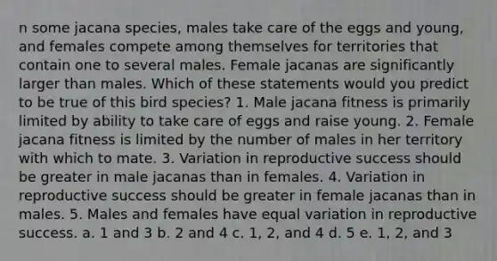 n some jacana species, males take care of the eggs and young, and females compete among themselves for territories that contain one to several males. Female jacanas are significantly larger than males. Which of these statements would you predict to be true of this bird species? 1. Male jacana fitness is primarily limited by ability to take care of eggs and raise young. 2. Female jacana fitness is limited by the number of males in her territory with which to mate. 3. Variation in reproductive success should be greater in male jacanas than in females. 4. Variation in reproductive success should be greater in female jacanas than in males. 5. Males and females have equal variation in reproductive success. a. 1 and 3 b. 2 and 4 c. 1, 2, and 4 d. 5 e. 1, 2, and 3