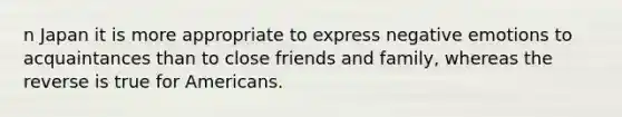 n Japan it is more appropriate to express negative emotions to acquaintances than to close friends and family, whereas the reverse is true for Americans.