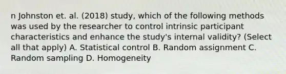 n Johnston et. al. (2018) study, which of the following methods was used by the researcher to control intrinsic participant characteristics and enhance the study's internal validity? (Select all that apply) A. Statistical control B. Random assignment C. Random sampling D. Homogeneity