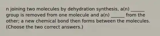 n joining two molecules by dehydration synthesis, a(n) ______ group is removed from one molecule and a(n) ______ from the other; a new chemical bond then forms between the molecules. (Choose the two correct answers.)