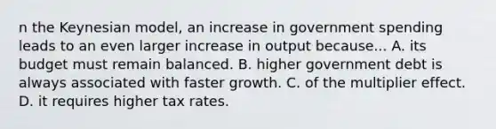 n the Keynesian model, an increase in government spending leads to an even larger increase in output because... A. its budget must remain balanced. B. higher government debt is always associated with faster growth. C. of the multiplier effect. D. it requires higher tax rates.