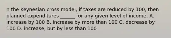 n the Keynesian-cross model, if taxes are reduced by 100, then planned expenditures ______ for any given level of income. A. increase by 100 B. increase by more than 100 C. decrease by 100 D. increase, but by less than 100