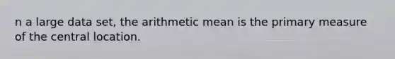 n a large data set, the arithmetic mean is the primary measure of the central location.