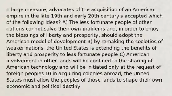 n large measure, advocates of the acquisition of an American empire in the late 19th and early 20th century's accepted which of the following ideas? A) The less fortunate people of other nations cannot solve their own problems and, in order to enjoy the blessings of liberty and prosperity, should adopt <a href='https://www.questionai.com/knowledge/keiVE7hxWY-the-american' class='anchor-knowledge'>the american</a> model of development B) by remaking the societies of weaker nations, the United States is extending the benefits of liberty and prosperity to less fortunate people C) American involvement in other lands will be confined to the sharing of American technology and will be initiated only at the request of foreign peoples D) in acquiring colonies abroad, the United States must allow the peoples of those lands to shape their own economic and political destiny