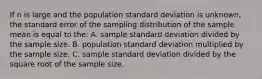 If n is large and the population standard deviation is unknown, the standard error of the sampling distribution of the sample mean is equal to the: A. sample standard deviation divided by the sample size. B. population standard deviation multiplied by the sample size. C. sample standard deviation divided by the square root of the sample size.