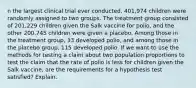 n the largest clinical trial ever​ conducted, 401,974 children were randomly assigned to two groups. The treatment group consisted of​ 201,229 children given the Salk vaccine for​ polio, and the other​ 200,745 children were given a placebo. Among those in the treatment​ group, 33 developed​ polio, and among those in the placebo​ group, 115 developed polio. If we want to use the methods for testing a claim about two population proportions to test the claim that the rate of polio is less for children given the Salk​ vaccine, are the requirements for a hypothesis test​ satisfied? Explain.