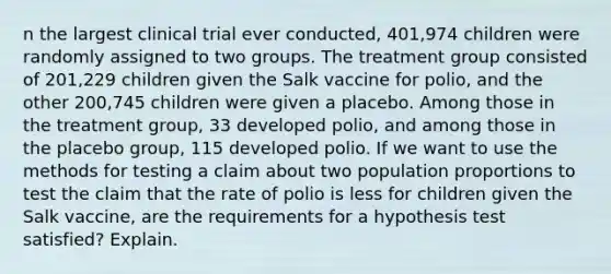 n the largest clinical trial ever​ conducted, 401,974 children were randomly assigned to two groups. The treatment group consisted of​ 201,229 children given the Salk vaccine for​ polio, and the other​ 200,745 children were given a placebo. Among those in the treatment​ group, 33 developed​ polio, and among those in the placebo​ group, 115 developed polio. If we want to use the methods for testing a claim about two population proportions to test the claim that the rate of polio is less for children given the Salk​ vaccine, are the requirements for a hypothesis test​ satisfied? Explain.