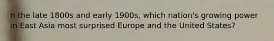 n the late 1800s and early 1900s, which nation's growing power in East Asia most surprised Europe and the United States?