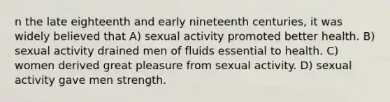 n the late eighteenth and early nineteenth centuries, it was widely believed that A) sexual activity promoted better health. B) sexual activity drained men of fluids essential to health. C) women derived great pleasure from sexual activity. D) sexual activity gave men strength.