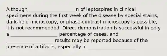 Although ____________________n of leptospires in clinical specimens during the first week of the disease by special stains, dark-field microscopy, or phase-contrast microscopy is possible, it is not recommended. Direct demonstration is successful in only a ____________________ percentage of cases, and ____________________ results may be reported because of the presence of artifacts, especially in ____________________.