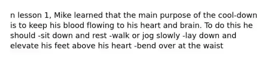 n lesson 1, Mike learned that the main purpose of the cool-down is to keep his blood flowing to his heart and brain. To do this he should -sit down and rest -walk or jog slowly -lay down and elevate his feet above his heart -bend over at the waist