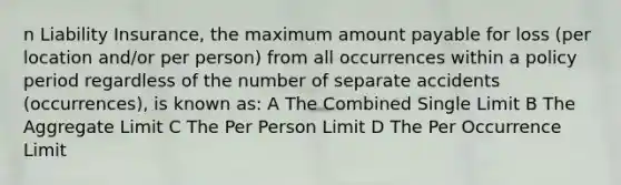 n Liability Insurance, the maximum amount payable for loss (per location and/or per person) from all occurrences within a policy period regardless of the number of separate accidents (occurrences), is known as: A The Combined Single Limit B The Aggregate Limit C The Per Person Limit D The Per Occurrence Limit