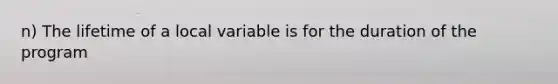 n) The lifetime of a local variable is for the duration of the program