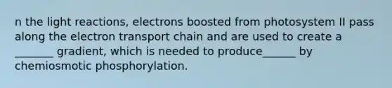 n the light reactions, electrons boosted from photosystem II pass along the electron transport chain and are used to create a _______ gradient, which is needed to produce______ by chemiosmotic phosphorylation.