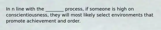 In n line with the ________ process, if someone is high on conscientiousness, they will most likely select environments that promote achievement and order.