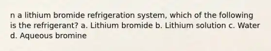 n a lithium bromide refrigeration system, which of the following is the refrigerant? a. Lithium bromide b. Lithium solution c. Water d. Aqueous bromine