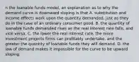 n the loanable funds​ model, an explanation as to why the demand curve is downward sloping is that A. substitution and income effects work upon the quantity​ demanded, just as they do in the case of an ordinary consumer good. B. the quantity of loanable funds demanded rises as the real interest rate​ falls, and vice versa. C. the lower the real interest​ rate, the more investment projects firms can profitably​ undertake, and the greater the quantity of loanable funds they will demand. D. the law of demand makes it impossible for the curve to be upward sloping.